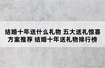 结婚十年送什么礼物 五大送礼惊喜方案推荐 结婚十年送礼物排行榜